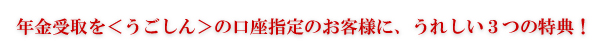 年金受取を<うごしん>の口座指定のお客様に、うれしい3つの特典!